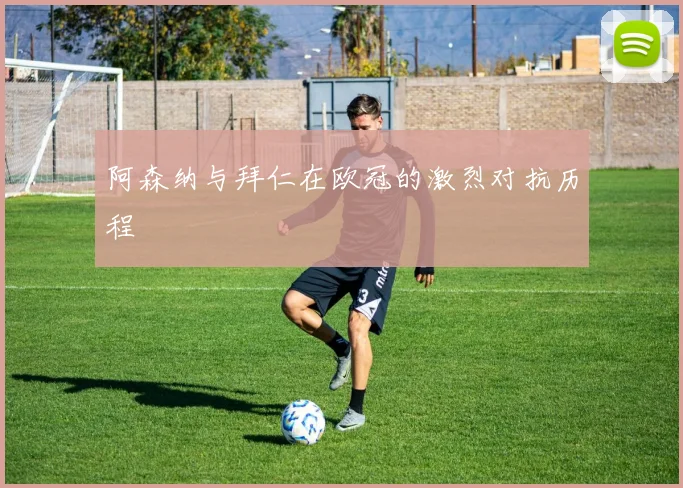 阿森纳与拜仁在欧冠的激烈对抗历程