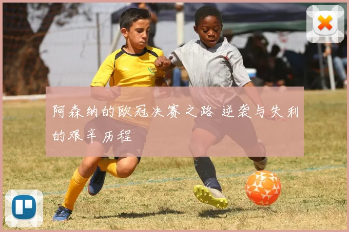阿森纳的欧冠决赛之路 逆袭与失利的艰辛历程