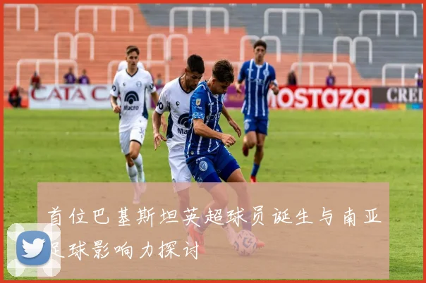 首位巴基斯坦英超球员诞生与南亚足球影响力探讨