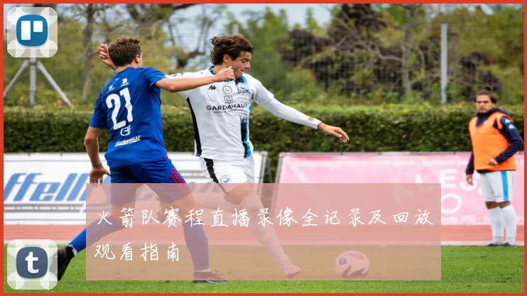 火箭队赛程直播录像全记录及回放观看指南