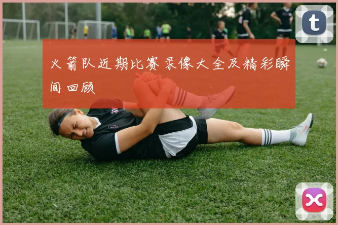 火箭队近期比赛录像大全及精彩瞬间回顾