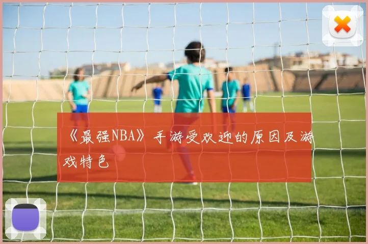 《最强NBA》手游受欢迎的原因及游戏特色