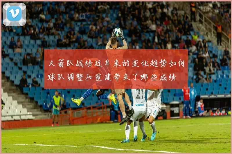 火箭队战绩近年来的变化趋势如何球队调整和重建带来了哪些成绩