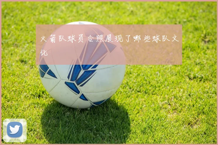 火箭队球员合照展现了哪些球队文化